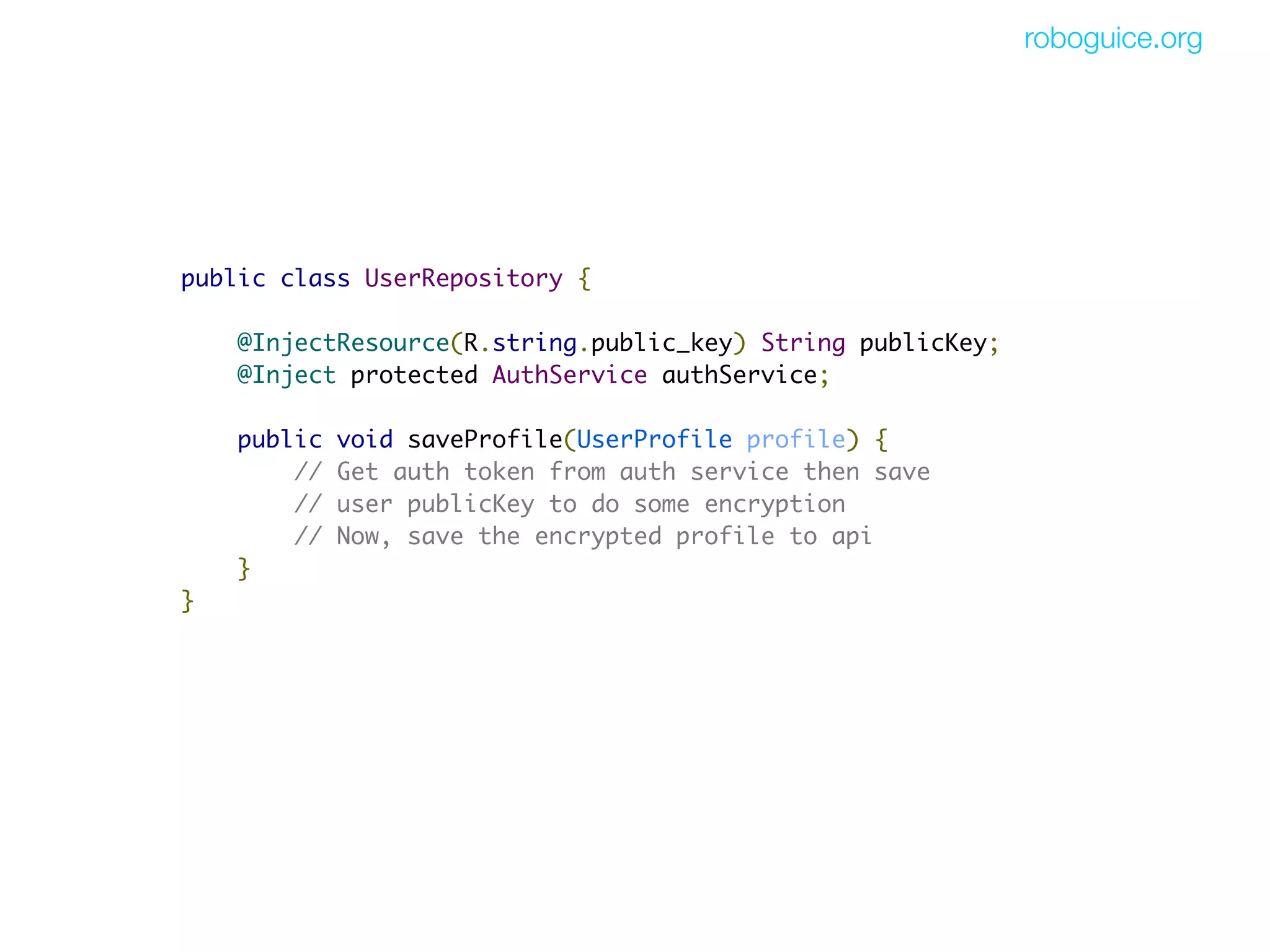 roboguice.org




public class UserRepository {

    @InjectResource(R.string.public_key) String publicKey;
    @Inject protected AuthService authService;

    public   void saveProfile(UserProfile profile) {
        //   Get auth token from auth service then save
        //   user publicKey to do some encryption
        //   Now, save the encrypted profile to api
    }
}
 