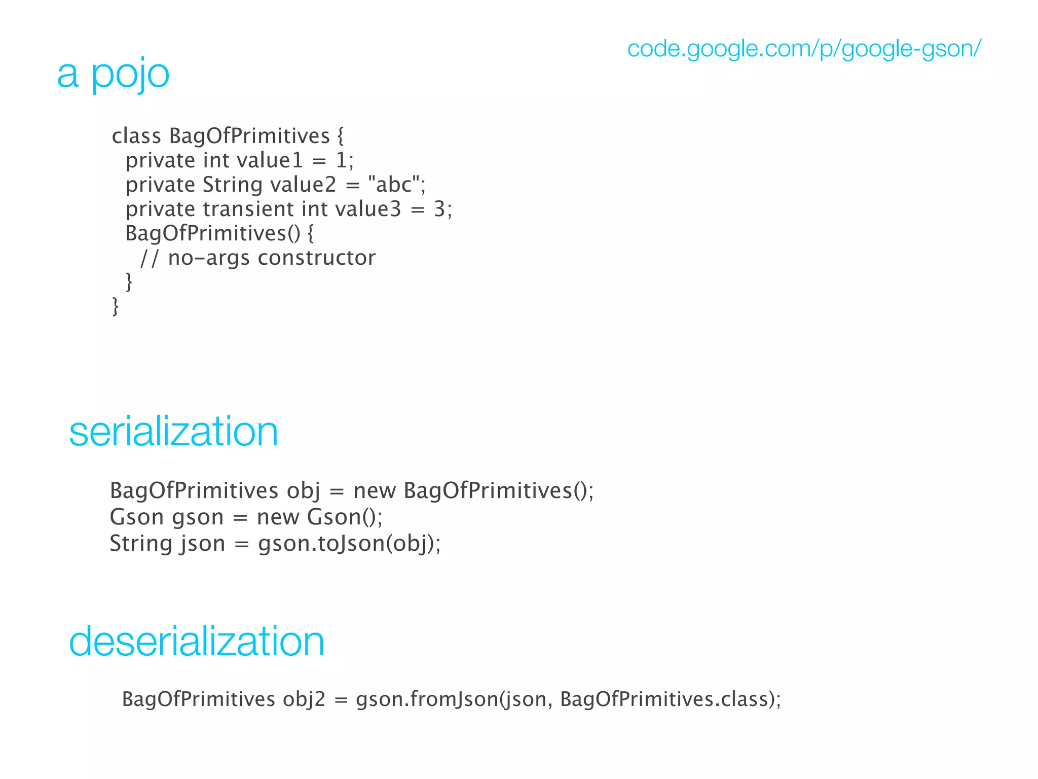 code.google.com/p/google-gson/
a pojo
  class BagOfPrimitives {
    private int value1 = 1;
    private String value2 = "abc";
    private transient int value3 = 3;
    BagOfPrimitives() {
      // no-args constructor
   }
  }




serialization
  BagOfPrimitives obj = new BagOfPrimitives();
  Gson gson = new Gson();
  String json = gson.toJson(obj); 



deserialization
   BagOfPrimitives obj2 = gson.fromJson(json, BagOfPrimitives.class);
 