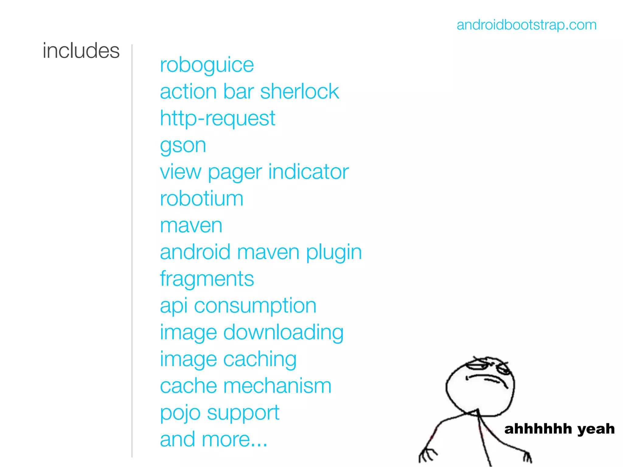 androidbootstrap.com
includes
           roboguice
           action bar sherlock
           http-request
           gson
           view pager indicator
           robotium
           maven
           android maven plugin
           fragments
           api consumption
           image downloading
           image caching
           cache mechanism
           pojo support
                                        ahhhhhh yeah
           and more...
 