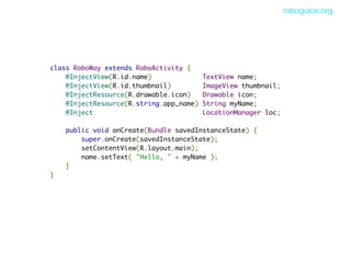 roboguice.org




class RoboWay extends RoboActivity {
    @InjectView(R.id.name)             TextView name;
    @InjectView(R.id.thumbnail)        ImageView thumbnail;
    @InjectResource(R.drawable.icon)   Drawable icon;
    @InjectResource(R.string.app_name) String myName;
    @Inject                            LocationManager loc;

        public void onCreate(Bundle savedInstanceState) {
            super.onCreate(savedInstanceState);
            setContentView(R.layout.main);
            name.setText( "Hello, " + myName );
        }
}
 