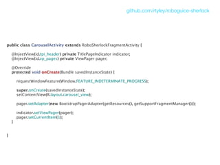 github.com/rtyley/roboguice-sherlock




public class CarouselActivity extends RoboSherlockFragmentActivity {

    @InjectView(id.tpi_header) private TitlePageIndicator indicator;
    @InjectView(id.vp_pages) private ViewPager pager;

    @Override
    protected void onCreate(Bundle savedInstanceState) {

        requestWindowFeature(Window.FEATURE_INDETERMINATE_PROGRESS);

        super.onCreate(savedInstanceState);
        setContentView(R.layout.carousel_view);

        pager.setAdapter(new BootstrapPagerAdapter(getResources(), getSupportFragmentManager()));

        indicator.setViewPager(pager);
        pager.setCurrentItem(1);
    }


}
 
