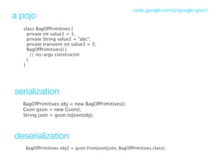 code.google.com/p/google-gson/
a pojo
  class BagOfPrimitives {
    private int value1 = 1;
    private String value2 = "abc";
    private transient int value3 = 3;
    BagOfPrimitives() {
      // no-args constructor
   }
  }




serialization
  BagOfPrimitives obj = new BagOfPrimitives();
  Gson gson = new Gson();
  String json = gson.toJson(obj); 



deserialization
   BagOfPrimitives obj2 = gson.fromJson(json, BagOfPrimitives.class);
 