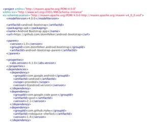 <project xmlns="http://maven.apache.org/POM/4.0.0"
xmlns:xsi="http://www.w3.org/2001/XMLSchema-instance"
xsi:schemaLocation="http://maven.apache.org/POM/4.0.0 http://maven.apache.org/maven-v4_0_0.xsd">
    <modelVersion>4.0.0</modelVersion>

    <artifactId>android-bootstrap</artifactId>
    <packaging>apk</packaging>
    <name>Android Bootstrap app</name>
    <url>https://github.com/donnfelker/android-bootstrap</url>

    <parent>
        <version>1.0</version>
        <groupId>com.donnfelker.android.bootstrap</groupId>
        <artifactId>android-bootstrap-parent</artifactId>
    </parent>

    <properties>
        <abs.version>4.1.0</abs.version>
    </properties>
    <dependencies>
        <dependency>
            <groupId>com.google.android</groupId>
            <artifactId>android</artifactId>
            <scope>provided</scope>
            <version>${android.version}</version>
        </dependency>
        <dependency>
            <groupId>com.google.code.gson</groupId>
            <artifactId>gson</artifactId>
            <version>2.1</version>
        </dependency>
        <dependency>
            <groupId>com.github.rtyley</groupId>
            <artifactId>roboguice-sherlock</artifactId>
            <version>1.4</version>
        </dependency>
 