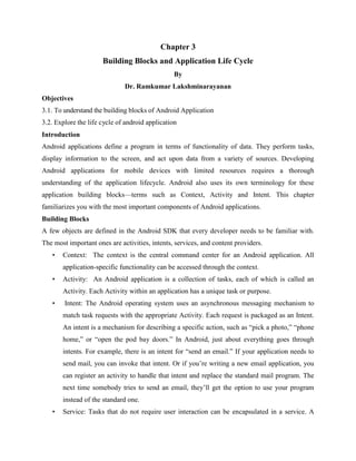 Chapter 3
Building Blocks and Application Life Cycle
By
Dr. Ramkumar Lakshminarayanan
Objectives
3.1. To understand the building blocks of Android Application
3.2. Explore the life cycle of android application
Introduction
Android applications define a program in terms of functionality of data. They perform tasks,
display information to the screen, and act upon data from a variety of sources. Developing
Android applications for mobile devices with limited resources requires a thorough
understanding of the application lifecycle. Android also uses its own terminology for these
application building blocks—terms such as Context, Activity and Intent. This chapter
familiarizes you with the most important components of Android applications.
Building Blocks
A few objects are defined in the Android SDK that every developer needs to be familiar with.
The most important ones are activities, intents, services, and content providers.
• Context: The context is the central command center for an Android application. All
application-specific functionality can be accessed through the context.
• Activity: An Android application is a collection of tasks, each of which is called an
Activity. Each Activity within an application has a unique task or purpose.
• Intent: The Android operating system uses an asynchronous messaging mechanism to
match task requests with the appropriate Activity. Each request is packaged as an Intent.
An intent is a mechanism for describing a specific action, such as “pick a photo,” “phone
home,” or “open the pod bay doors.” In Android, just about everything goes through
intents. For example, there is an intent for “send an email.” If your application needs to
send mail, you can invoke that intent. Or if you’re writing a new email application, you
can register an activity to handle that intent and replace the standard mail program. The
next time somebody tries to send an email, they’ll get the option to use your program
instead of the standard one.
• Service: Tasks that do not require user interaction can be encapsulated in a service. A
 