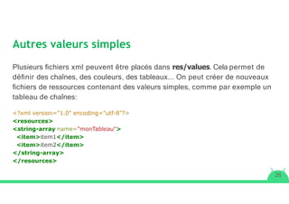 Autres valeurs simples
26
Plusieurs ﬁchiers xml peuvent être placés dans res/values. Cela permet de
déﬁnir des chaînes, des couleurs, des tableaux... On peut créer de nouveaux
ﬁchiers de ressources contenant des valeurs simples, comme par exemple un
tableau de chaînes:
<?xml version="1.0" encoding="utf-8"?>
<resources>
<string-array name="monTableau">
<item>item1</item>
<item>item2</item>
</string-array>
</resources>
 