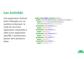 Les Activités
28
Une application Android
étant hébergée sur un
système embarqué, le
cycle de vie d'une
application ressemble à
celle d'une application
Java ME. L'activité peut
passer dans plusieurs
états:
public class Main extends Activity {
public void onCreate(Bundle savedInstanceState) {
super.onCreate(savedInstanceState);
setContentView(R.layout.acceuil); }
protected void onDestroy() {
super.onDestroy(); }
protected void onPause() {
super.onPause(); }
protected void onResume() {
super.onResume(); }
protected void onStart() {
super.onStart(); }
protected void onStop() {
super.onStop(); } }
 