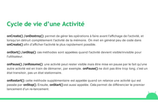 Cycle de vie d’une Activité
onCreate() /onDestroy(): permet de gérer les opérations à faire avant l'aﬃchage de l'activité, et
lorsqu'on détruit complètement l'activité de la mémoire. On met en général peu de code dans
onCreate() aﬁn d'aﬃcher l'activité le plus rapidement possible.
onStart() /onStop(): ces méthodes sont appelées quand l'activité devient visible/invisible pour
l'utilisateur.
onPause() /onResume(): une activité peut rester visible mais être mise en pause par le fait qu'une
autre activité est en train de démarrer, par exemple. onPause() ne doit pas être trop long, c’est un
état transitoir, pas un état stationnaire.
onRestart(): cette méthode supplémentaire est appelée quand on relance une activité qui est
passée par onStop(). Ensuite, onStart() est aussi appelée. Cela permet de diﬀérencier le premier
lancement d'un re-lancement.
 