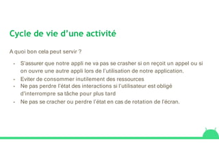 Cycle de vie d’une activité
A quoi bon cela peut servir ?
- S’assurer que notre appli ne va pas se crasher si on reçoit un appel ou si
on ouvre une autre appli lors de l’utilisation de notre application.
- Eviter de consommer inutilement des ressources
- Ne pas perdre l’état des interactions si l’utilisateur est obligé
d'interrompre sa tâche pour plus tard
- Ne pas se cracher ou perdre l’état en cas de rotation de l’écran.
 