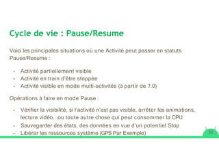 Cycle de vie : Pause/Resume
Voici les principales situations où une Activité peut passer en statuts
Pause/Resume :
- Activité partiellement visible
- Activité en train d’être stoppée
- Activité visible en mode multi-activités (à partir de 7.0)
Opérations à faire en mode Pause :
- Vériﬁer la visibilité, si l’activité n’est pas visible, arrêter les animations,
lecture vidéo...ou toute autre chose qui peut consommer la CPU
- Sauvegarder des états, des données en vue d’un potentiel Stop
- Libérer les ressources système (GPS Par Exemple) 32
 