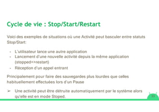 Cycle de vie : Stop/Start/Restart
Voici des exemples de situations où une Activité peut basculer entre statuts
Stop/Start:
- L’utilisateur lance une autre application
- Lancement d’une nouvelle activité depuis la même application
(stopped=>restart)
- Réception d’un appel entrant
Principalement pour faire des sauvegardes plus lourdes que celles
habituellement eﬀectuées lors d’un Pause
➢ Une activité peut être détruite automatiquement par le système alors
qu’elle est en mode Stoped. 33
 