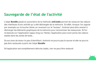 Sauvegarde de l’état de l'activité
L'objet Bundle passé en paramètre de la méthode onCreate permet de restaurer les valeurs
des interfaces d'une activité qui a été déchargée de la mémoire. En eﬀet, lorsque l'on appuie
par exemple sur la touche Home, en revenant sur le “bureau”, Android peut-être amené à
décharger les éléments graphiques de la mémoire pour économiser les ressources. Si l'on
re-bascule sur l'application (appui long sur Home), l'application peut avoir perdu les valeurs
saisies dans les zones de texte...
Si une zone de texte n'a pas d'identiﬁant, Android ne pourra pas la sauver et elle ne pourra
pas être restaurée à partir de l'objet Bundle.
Si l'application est complètement détruite (tuée), rien ne peut être restauré.
 
