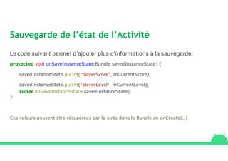 Sauvegarde de l’état de l’Activité
Le code suivant permet d’ajouter plus d’informations à la sauvegarde:
protected void onSaveInstanceState(Bundle savedInstanceState) {
savedInstanceState.putInt(“playerScore“, mCurrentScore);
savedInstanceState.putInt(“playerLevel“, mCurrentLevel);
super.onSaveInstanceState(savedInstanceState);
}
Ces valeurs peuvent être récupérées par la suite dans le Bundle de onCreate(..)
 