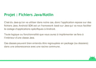 Projet : Fichiers Java/Kotlin
C’est du Java qu’on va utiliser dans notre cas, donc l’application repose sur des
ﬁchiers Java. Android SDK est un framework basé sur Java qui va nous faciliter
le codage d’applications spéciﬁques à Android.
Toute logique ou fonctionnalité que vous aurez à implémenter se fera à
l’intérieur d’une classe Java.
Ces classes peuvent bien entendu être regroupées en package (ou dossiers)
dans une arborescence avec une racine commune.
18
 