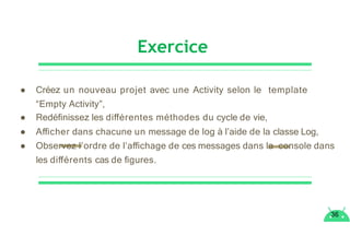 Exercice
36
● Créez un nouveau projet avec une Activity selon le template
“Empty Activity”,
● Redéﬁnissez les diﬀérentes méthodes du cycle de vie,
● Aﬃcher dans chacune un message de log à l’aide de la classe Log,
● Observez l’ordre de l’aﬃchage de ces messages dans la console dans
les diﬀérents cas de ﬁgures.
 