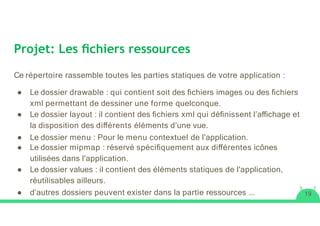 Projet: Les ﬁchiers ressources
Ce répertoire rassemble toutes les parties statiques de votre application :
● Le dossier drawable : qui contient soit des ﬁchiers images ou des ﬁchiers
xml permettant de dessiner une forme quelconque.
● Le dossier layout : il contient des ﬁchiers xml qui déﬁnissent l’aﬃchage et
la disposition des diﬀérents éléments d’une vue.
● Le dossier menu : Pour le menu contextuel de l'application.
● Le dossier mipmap : réservé spéciﬁquement aux diﬀérentes icônes
utilisées dans l'application.
● Le dossier values : il contient des éléments statiques de l'application,
réutilisables ailleurs.
● d’autres dossiers peuvent exister dans la partie ressources ... 19
 
