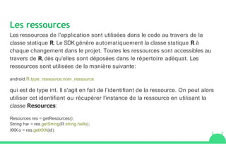 Les ressources
Les ressources de l'application sont utilisées dans le code au travers de la
classe statique R. Le SDK génère automatiquement la classe statique R à
chaque changement dans le projet. Toutes les ressources sont accessibles au
travers de R, dès qu'elles sont déposées dans le répertoire adéquat. Les
ressources sont utilisées de la manière suivante:
android.R.type_ressource.nom_ressource
qui est de type int. Il s'agit en fait de l'identiﬁant de la ressource. On peut alors
utiliser cet identiﬁant ou récupérer l'instance de la ressource en utilisant la
classe Resources:
Resources res = getResources();
String hw = res.getString(R.string.hello);
XXX o = res.getXXX(id);
 
