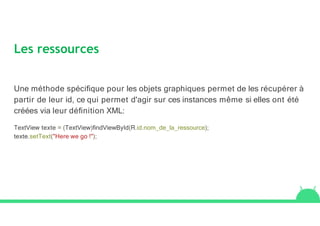 Les ressources
Une méthode spéciﬁque pour les objets graphiques permet de les récupérer à
partir de leur id, ce qui permet d'agir sur ces instances même si elles ont été
créées via leur déﬁnition XML:
TextView texte = (TextView)ﬁndViewById(R.id.nom_de_la_ressource);
texte.setText("Here we go !");
 
