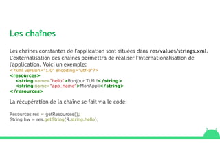 Les chaînes
Les chaînes constantes de l'application sont situées dans res/values/strings.xml.
L'externalisation des chaînes permettra de réaliser l'internationalisation de
l'application. Voici un exemple:
<?xml version="1.0" encoding="utf-8"?>
<resources>
<string name="hello">Bonjour TLM !</string>
<string name="app_name">MonAppli</string>
</resources>
La récupération de la chaîne se fait via le code:
Resources res = getResources();
String hw = res.getString(R.string.hello);
 