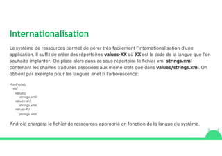 Internationalisation
Le système de ressources permet de gérer très facilement l'internationalisation d'une
application. Il suﬃt de créer des répertoires values-XX où XX est le code de la langue que l'on
souhaite implanter. On place alors dans ce sous répertoire le ﬁchier xml strings.xml
contenant les chaînes traduites associées aux même clefs que dans values/strings.xml. On
obtient par exemple pour les langues ar et fr l'arborescence:
MonProjet/
res/
values/
strings.xml
values-ar/
strings.xml
values-fr/
strings.xml
Android chargera le ﬁchier de ressources approprié en fonction de la langue du système.
 