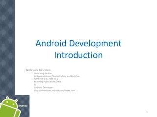 Android Development
           Introduction
Notes are based on:
      Unlocking Android
      by Frank Ableson, Charlie Collins, and Robi Sen.
      ISBN 978-1-933988-67-2
      Manning Publications, 2009.
      &
      Android Developers
      http://developer.android.com/index.html




                                                         1
 