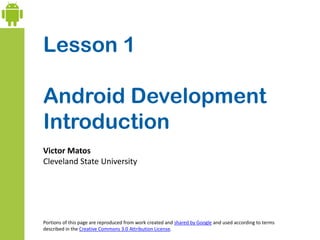 Lesson 1
Android Development
Introduction
Victor Matos
Cleveland State University
Portions of this page are reproduced from work created and shared by Google and used according to terms
described in the Creative Commons 3.0 Attribution License.
 