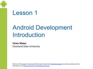 Lesson 1
Android Development
Introduction
Victor Matos
Cleveland State University
Portions of this page are reproduced from work created and shared by Google and used according to terms
described in the Creative Commons 3.0 Attribution License.
 