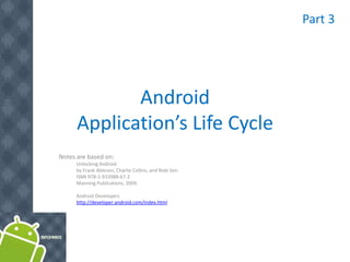 Part 3




             Android
      Application’s Life Cycle
Notes are based on:
      Unlocking Android
      by Frank Ableson, Charlie Collins, and Robi Sen.
      ISBN 978-1-933988-67-2
      Manning Publications, 2009.

      Android Developers
      http://developer.android.com/index.html
 