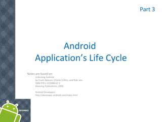 Android
Application’s Life Cycle
Notes are based on:
Unlocking Android
by Frank Ableson, Charlie Collins, and Robi Sen.
ISBN 978-1-933988-67-2
Manning Publications, 2009.
Android Developers
http://developer.android.com/index.html
Part 3
 