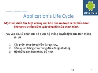 10
3. Android – Application's Life Cycle
Application’s Life Cycle
M t tính ch t đ c bi t nh ng căn b n c a Android là các ti n trìnhộ ấ ặ ệ ư ả ủ ế
không tr c ti p ki m soát vòng đ i c a chính mình.ự ế ể ờ ủ
Thay vào đó, s ph n c a nó đ c h th ng quy t đ nh d a trên thôngố ậ ủ ượ ệ ố ế ị ự
tin về
1. Các ph n ng d ng hi n đang ch y,ầ ứ ụ ệ ạ
2. T m quan tr ng c a chúng đ i v i ng i dùngầ ọ ủ ố ớ ườ
3. H th ng còn bao nhiêu b nh .ệ ố ộ ớ
10
 