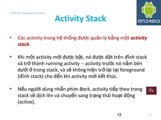 12
3. Android – Application's Life Cycle
Activity Stack
12
• Các activity trong h th ng đ c qu n lý b ng m tệ ố ượ ả ằ ộ activity
stack.
• Khi m t activity m i đ c b t, nó đ c đ t trênộ ớ ượ ậ ượ ặ đ nhỉ stack
và tr thành running activity -- activity tr c nó n m bênở ướ ằ
d i trong stack, và s không hi n tr l i t i foregroundướ ở ẽ ệ ở ạ ạ
(đ nh stack) cho đ n khi activity m i k t thúc.ỉ ế ớ ế
• N u ng i dùng nh n phímế ườ ấ Back, activity ti p theo trongế
stack s d ch lên và chuy n sang tr ng thái ho t đ ngẽ ị ể ạ ạ ộ
(active).
 