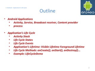 2
3. Android – Application's Life Cycle
Outline
• Android Applications
• Activity, Service, Broadcast receiver, Content provider
• process
• Application’s Life Cycle
• Activity Stack
• Life Cycle States
• Life Cycle Events
• Application’s Lifetime: Visible Lifetime Foreground Lifetime
• Life Cycle Methods: onCreate(), onStart(), onDestroy()...
• Example: LifeCycleDemo
2
 