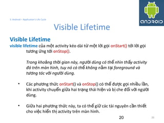 20
3. Android – Application's Life Cycle
Visible Lifetime
20
Visible Lifetime
visible lifetime c a m t activity kéo dài t m t l i g iủ ộ ừ ộ ờ ọ onStart() t i l i g iớ ờ ọ
t ng ng t iươ ứ ớ onStop().
Trong kho ng th i gian này, ng i dùng có th nhìn th y activityả ờ ườ ể ấ
đó trên màn hình, tuy nó có th không n m t i foreground vàể ằ ạ
t ng tác v i ng i dùng.ươ ớ ườ
• Các ph ng th cươ ứ onStart() và onStop() có th đ c g i nhi u l n,ể ượ ọ ề ầ
khi activity chuy n gi a hai tr ng thái hi n và b che đ i v i ng iể ữ ạ ệ ị ố ớ ườ
dùng.
• Gi a hai ph ng th c này, ta có th gi các tài nguyên c n thi tữ ươ ứ ể ữ ầ ế
cho vi c hi n th activity trên màn hình.ệ ể ị
 