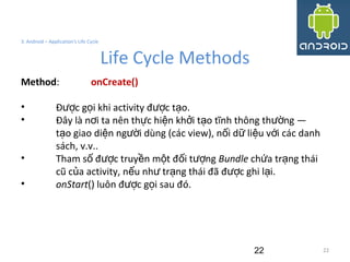 22
3. Android – Application's Life Cycle
Life Cycle Methods
22
Method: onCreate()
• Đ c g i khi activity đ c t o.ượ ọ ượ ạ
• Đây là n i ta nên th c hi n kh i t o tĩnh thông th ng —ơ ự ệ ở ạ ườ
t o giao di n ng i dùng (các view), n i d li u v i các danhạ ệ ườ ố ữ ệ ớ
sách, v.v..
• Tham s đ c truy n m t đ i t ngố ượ ề ộ ố ượ Bundle ch a tr ng tháiứ ạ
cũ c a activity, n u nh tr ng thái đã đ c ghi l i.ủ ế ư ạ ượ ạ
• onStart() luôn đ c g i sau đó.ượ ọ
 