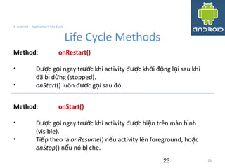 23
3. Android – Application's Life Cycle
Life Cycle Methods
23
Method: onRestart()
• Đ c g i ngay tr c khi activity đ c kh i đ ng l i sau khiượ ọ ướ ượ ở ộ ạ
đã b d ng (stopped).ị ừ
• onStart() luôn đ c g i sau đó.ượ ọ
Method: onStart()
• Đ c g i ngay tr c khi activity đ c hi n trên màn hìnhượ ọ ướ ượ ệ
(visible).
• Ti p theo làế onResume() n u activity lên foreground, ho cế ặ
onStop() n u nó b che.ế ị
 