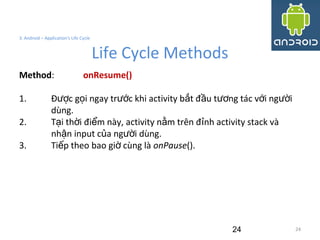 24
3. Android – Application's Life Cycle
Life Cycle Methods
24
Method: onResume()
1. Đ c g i ngay tr c khi activity b t đ u t ng tác v i ng iượ ọ ướ ắ ầ ươ ớ ườ
dùng.
2. T i th i đi m này, activity n m trên đ nh activity stack vàạ ờ ể ằ ỉ
nh n input c a ng i dùng.ậ ủ ườ
3. Ti p theo bao gi cùng làế ờ onPause().
 