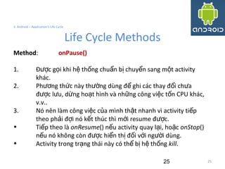 25
3. Android – Application's Life Cycle
Life Cycle Methods
25
Method: onPause()
1. Đ c g i khi h th ng chu n b chuy n sang m t activityượ ọ ệ ố ẩ ị ể ộ
khác.
2. Ph ng th c này th ng dùng đ ghi các thay đ i ch aươ ứ ườ ể ổ ư
đ c l u, d ng ho t hình và nh ng công vi c t n CPU khác,ượ ư ừ ạ ữ ệ ố
v.v..
3. Nó nên làm công vi c c a mình th t nhanh vì activity ti pệ ủ ậ ế
theo ph i đ i nó k t thúc thì m i resume đ c.ả ợ ế ớ ượ
• Ti p theo làế onResume() n u activity quay l i, ho cế ạ ặ onStop()
n u nó không còn đ c hi n th đ i v i ng i dùng.ế ượ ể ị ố ớ ườ
• Activity trong tr ng thái này có th b h th ngạ ể ị ệ ố kill.
 
