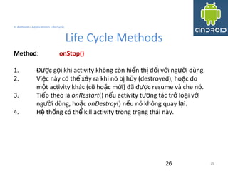 26
3. Android – Application's Life Cycle
Life Cycle Methods
26
Method: onStop()
1. Đ c g i khi activity không còn hi n th đ i v i ng i dùng.ượ ọ ể ị ố ớ ườ
2. Vi c này có th x y ra khi nó b h y (destroyed), ho c doệ ể ả ị ủ ặ
m t activity khác (cũ ho c m i) đã đ c resume và che nó.ộ ặ ớ ượ
3. Ti p theo làế onRestart() n u activity t ng tác tr lo i v iế ươ ở ạ ớ
ng i dùng, ho cườ ặ onDestroy() n u nó không quay l i.ế ạ
4. H th ng có th kill activity trong tr ng thái này.ệ ố ể ạ
 