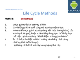 27
3. Android – Application's Life Cycle
Life Cycle Methods
27
Method: onDestroy()
1. Đ c g i tr c khi activity b h y.ượ ọ ướ ị ủ
2. Đây là l i g i hàm cu i cùng mà activity nh n đ c.ờ ọ ố ậ ượ
3. Nó có th đ c g i vì activity đang k t thúc (hàmể ượ ọ ế finish() c aủ
activity đ c g i), ho c vì h th ng đang t m th i h y th cượ ọ ặ ệ ố ạ ờ ủ ự
th hi n t i c a activity đ ti t ki m không gian b nh .ể ệ ạ ủ ể ế ệ ộ ớ
• Ta có th phân bi t hai tình hu ng trên b ng cách dùngể ệ ố ằ
ph ng th cươ ứ isFinishing().
• H th ng có th kill activity trong tr ng thái này.ệ ố ể ạ
 