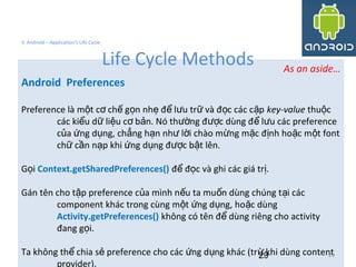 As an aside…
Android Preferences
Preference là m t c ch g n nh đ l u tr và đ c các c pộ ơ ế ọ ẹ ể ư ữ ọ ặ key-value thu cộ
các ki u d li u c b n. Nó th ng đ c dùng đ l u các preferenceể ữ ệ ơ ả ườ ượ ể ư
c a ng d ng, ch ng h n nh l i chào m ng m c đ nh ho c m t fontủ ứ ụ ẳ ạ ư ờ ừ ặ ị ặ ộ
ch c n n p khi ng d ng đ c b t lên.ữ ầ ạ ứ ụ ượ ậ
G iọ Context.getSharedPreferences() đ đ c và ghi các giá tr .ể ọ ị
Gán tên cho t p preference c a mình n u ta mu n dùng chúng t i cácậ ủ ế ố ạ
component khác trong cùng m t ng d ng, ho c dùngộ ứ ụ ặ
Activity.getPreferences() không có tên đ dùng riêng cho activityể
đang g i.ọ
Ta không th chia s preference cho các ng d ng khác (tr khi dùng contentể ẻ ứ ụ ừ
provider).
29
3. Android – Application's Life Cycle
Life Cycle Methods
29
 