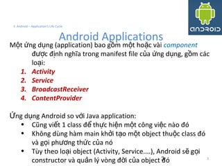 3
3. Android – Application's Life Cycle
Android Applications
M t ng d ng (application) bao g m m t ho c vàiộ ứ ụ ồ ộ ặ component
đ c đ nh nghĩa trong manifest file c a ng d ng, g m cácượ ị ủ ứ ụ ồ
lo i:ạ
1. Activity
2. Service
3. BroadcastReceiver
4. ContentProvider
ng d ng Android so v i Java application:Ứ ụ ớ
• Cũng vi t 1 class đ th c hi n m t công vi c nào đóế ể ự ệ ộ ệ
• Không dùng hàm main kh i t o m t object thu c class đóở ạ ộ ộ
và g i ph ng th c c a nóọ ươ ứ ủ
• Tùy theo lo i object (Activity, Service....), Android s g iạ ẽ ọ
constructor và qu n lý vòng đ i c a object đóả ờ ủ 3
 