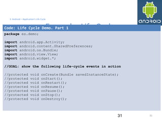 31
3. Android – Application's Life Cycle
Example: Life Cycle
31
Code: Life Cycle Demo. Part 1
package es.demo;
import android.app.Activity;
import android.content.SharedPreferences;
import android.os.Bundle;
import android.view.View;
import android.widget.*;
//GOAL: show the following life-cycle events in action
//protected void onCreate(Bundle savedInstanceState);
//protected void onStart();
//protected void onRestart();
//protected void onResume();
//protected void onPause();
//protected void onStop();
//protected void onDestroy();
 