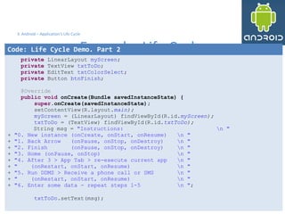 3232
3. Android – Application's Life Cycle
Example: Life Cycle
32
Code: Life Cycle Demo. Part 2
private LinearLayout myScreen;
private TextView txtToDo;
private EditText txtColorSelect;
private Button btnFinish;
@Override
public void onCreate(Bundle savedInstanceState) {
super.onCreate(savedInstanceState);
setContentView(R.layout.main);
myScreen = (LinearLayout) findViewById(R.id.myScreen);
txtToDo = (TextView) findViewById(R.id.txtToDo);
String msg = "Instructions: n "
+ "0. New instance (onCreate, onStart, onResume) n "
+ "1. Back Arrow (onPause, onStop, onDestroy) n "
+ "2. Finish (onPause, onStop, onDestroy) n "
+ "3. Home (onPause, onStop) n "
+ "4. After 3 > App Tab > re-execute current app n "
+ " (onRestart, onStart, onResume) n "
+ "5. Run DDMS > Receive a phone call or SMS n "
+ " (onRestart, onStart, onResume) n "
+ "6. Enter some data - repeat steps 1-5 n ";
txtToDo.setText(msg);
 