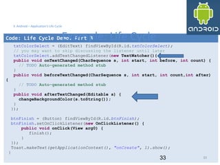 33
Code: Life Cycle Demo. Part 3
txtColorSelect = (EditText) findViewById(R.id.txtColorSelect);
// you may want to skip discussing the listener until later
txtColorSelect.addTextChangedListener(new TextWatcher(){
public void onTextChanged(CharSequence s, int start, int before, int count) {
// TODO Auto-generated method stub
}
public void beforeTextChanged(CharSequence s, int start, int count,int after)
{
// TODO Auto-generated method stub
}
public void afterTextChanged(Editable s) {
changeBackgroundColor(s.toString());
}
});
btnFinish = (Button) findViewById(R.id.btnFinish);
btnFinish.setOnClickListener(new OnClickListener() {
public void onClick(View arg0) {
finish();
}
});
Toast.makeText(getApplicationContext(), "onCreate", 1).show();
}
33
3. Android – Application's Life Cycle
Example: Life Cycle
33
 