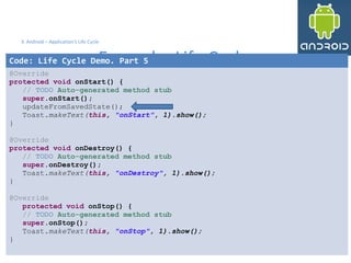 3535
3. Android – Application's Life Cycle
Example: Life Cycle
35
Code: Life Cycle Demo. Part 5
@Override
protected void onStart() {
// TODO Auto-generated method stub
super.onStart();
updateFromSavedState();
Toast.makeText(this, "onStart", 1).show();
}
@Override
protected void onDestroy() {
// TODO Auto-generated method stub
super.onDestroy();
Toast.makeText(this, "onDestroy", 1).show();
}
@Override
protected void onStop() {
// TODO Auto-generated method stub
super.onStop();
Toast.makeText(this, "onStop", 1).show();
}
 