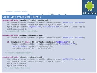 36 36
3. Android – Application's Life Cycle
Example: Life Cycle
36
Code: Life Cycle Demo. Part 6
protected void saveDataFromCurrentState() {
SharedPreferences myPrefs = getSharedPreferences(MYPREFSID, actMode);
SharedPreferences.Editor myEditor = myPrefs.edit();
myEditor.putString("myBkColor", txtColorSelect.getText().toString());
myEditor.commit();
} // saveDataFromCurrentState
protected void updateFromSavedState() {
SharedPreferences myPrefs = getSharedPreferences(MYPREFSID, actMode);
if ((myPrefs != null) && (myPrefs.contains("myBkColor"))) {
String theChosenColor = myPrefs.getString("myBkColor","");
txtColorSelect.setText(theChosenColor);
changeBackgroundColor(theChosenColor);
}
} // updateFromSavedState
protected void clearMyPreferences() {
SharedPreferences myPrefs = getSharedPreferences(MYPREFSID, actMode);
SharedPreferences.Editor myEditor = myPrefs.edit();
myEditor.clear();
myEditor.commit();
} // clearMyPreferences
 