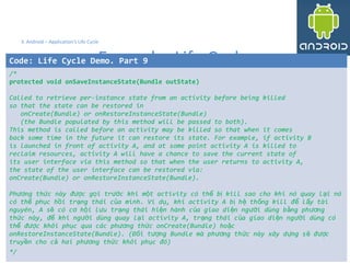 3939
3. Android – Application's Life Cycle
Example: Life Cycle
39
Code: Life Cycle Demo. Part 9
/*
protected void onSaveInstanceState(Bundle outState)
Called to retrieve per-instance state from an activity before being killed
so that the state can be restored in
onCreate(Bundle) or onRestoreInstanceState(Bundle)
(the Bundle populated by this method will be passed to both).
This method is called before an activity may be killed so that when it comes
back some time in the future it can restore its state. For example, if activity B
is launched in front of activity A, and at some point activity A is killed to
reclaim resources, activity A will have a chance to save the current state of
its user interface via this method so that when the user returns to activity A,
the state of the user interface can be restored via:
onCreate(Bundle) or onRestoreInstanceState(Bundle).
Ph ng th c này đ c g i tr c khi m t activity có th b kill sao cho khi nó quay l i nóươ ứ ượ ọ ướ ộ ể ị ạ
có th ph c h i tr ng thái c a mình. Ví d , khi activity A b h th ng kill đ l y tàiể ụ ồ ạ ủ ụ ị ệ ố ể ấ
nguyên, A s có c h i l u tr ng thái hi n hành c a giao di n ng i dùng b ng ph ngẽ ơ ộ ư ạ ệ ủ ệ ườ ằ ươ
th c này, đ khi ng i dùng quay l i activity A, tr ng thái c a giao di n ng i dùng cóứ ể ườ ạ ạ ủ ệ ườ
th đ c khôi ph c qua các ph ng th c onCreate(Bundle) ho cể ượ ụ ươ ứ ặ
onRestoreInstanceState(Bundle). (Đ i t ng Bundle mà ph ng th c này xây d ng s đ cố ượ ươ ứ ự ẽ ượ
truy n cho c hai ph ng th c khôi ph c đó)ề ả ươ ứ ụ
*/
 