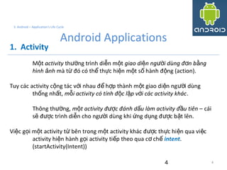 4
3. Android – Application's Life Cycle
Android Applications
1. Activity
M tộ activity th ng trình di n m tườ ễ ộ giao di n ng i dùng đ n b ngệ ườ ơ ằ
hình nhả mà t đó có th th c hi n m t s hành đ ng (action).ừ ể ự ệ ộ ố ộ
Tuy các activity c ng tác v i nhau đ h p thành m t giao di n ng i dùngộ ớ ể ợ ộ ệ ườ
th ng nh t,ố ấ m i activity có tính đ c l p v i các activity khácỗ ộ ậ ớ .
Thông th ng,ườ m t activity đ c đánh d u làm activity đ u tiên –ộ ượ ấ ầ cái
s đ c trình di n cho ng i dùng khi ng d ng đ c b t lên.ẽ ượ ễ ườ ứ ụ ượ ậ
Vi c g i m t activity t bên trong m t activity khác đ c th c hi n qua vi cệ ọ ộ ừ ộ ượ ự ệ ệ
activity hi n hành g i activity ti p theo qua c chệ ọ ế ơ ế intent.
(startActivity(Intent))
4
 