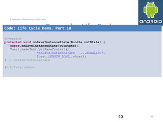 4040
3. Android – Application's Life Cycle
Example: Life Cycle
40
Code: Life Cycle Demo. Part 10
@Override
protected void onSaveInstanceState(Bundle outState) {
super.onSaveInstanceState(outState);
Toast.makeText(getBaseContext(),
"onSaveInstanceState ...BUNDLING",
Toast.LENGTH_LONG).show();
} // onSaveInstanceState
}//LifeCycleDemo
 