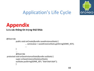 Application’s Life Cycle
44
Appendix
L u các thông tin tr ng thái khácư ạ
@Override
public void onCreate(Bundle savedInstanceState) {
... somevalue = savedInstanceState.getString(SOME_KEY);
...
}
...
@Override
protected void onSaveInstanceState(Bundle outState) {
super.onSaveInstanceState(outState);
outState.putString(SOME_KEY, "blah blah blah");
}
 