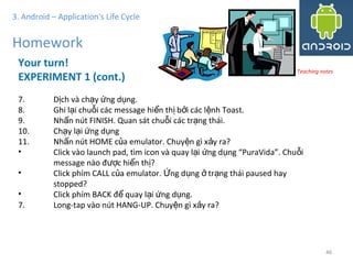 4646
3. Android – Application's Life Cycle
Homework
Your turn!
EXPERIMENT 1 (cont.)
7. D ch và ch y ng d ng.ị ạ ứ ụ
8. Ghi l i chu i các message hi n th b i các l nh Toast.ạ ỗ ể ị ở ệ
9. Nh n nút FINISH. Quan sát chu i các tr ng thái.ấ ỗ ạ
10. Ch y l i ng d ngạ ạ ứ ụ
11. Nh n nút HOME c a emulator. Chuy n gì x y ra?ấ ủ ệ ả
• Click vào launch pad, tìm icon và quay l i ng d ng “PuraVida”. Chu iạ ứ ụ ỗ
message nào đ c hi n th ?ượ ể ị
• Click phím CALL c a emulator. ng d ng tr ng thái paused hayủ Ứ ụ ở ạ
stopped?
• Click phím BACK đ quay l i ng d ng.ể ạ ứ ụ
7. Long-tap vào nút HANG-UP. Chuy n gì x y ra?ệ ả
Teaching notes
 